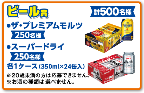 ビール賞 ●ザ・プレミアムモルツ【250名様】●スーパードライ【250名様】各1ケース（350ml×24缶入）【計500名様】※20歳未満の方は応募できません。※お酒の種類は選べません。