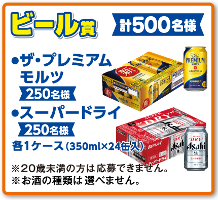 ビール賞 ●ザ・プレミアムモルツ【250名様】●スーパードライ【250名様】各1ケース（350ml×24缶入）【計500名様】※20歳未満の方は応募できません。※お酒の種類は選べません。